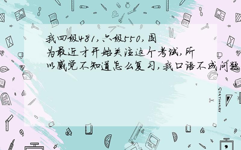 我四级481,六级550,因为最近才开始关注这个考试,所以感觉不知道怎么复习,我口语不成问题主要是有点怕听力（接追加的问题）PS：我就是那个求助你的那个人,交代一下自己的情况,希望你能