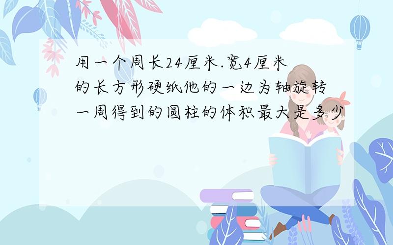 用一个周长24厘米.宽4厘米的长方形硬纸他的一边为轴旋转一周得到的圆柱的体积最大是多少