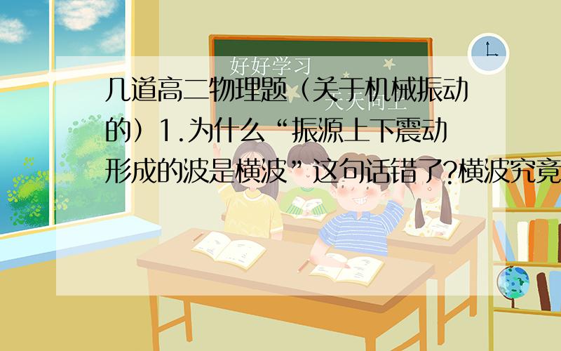 几道高二物理题（关于机械振动的）1.为什么“振源上下震动形成的波是横波”这句话错了?横波究竟怎么判断?2.为什么“振源水平推动形成的波是纵波”这句话错了?纵波怎么判断?3.“在纵波