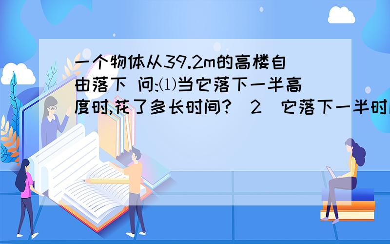 一个物体从39.2m的高楼自由落下 问:⑴当它落下一半高度时,花了多长时间?（2）它落下一半时间时一个物体从39.2m的高楼自由落下问:⑴当它落下一半高度时,花了多长时间?（2）它落下一半时间