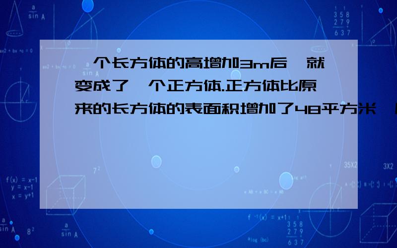 一个长方体的高增加3m后,就变成了一个正方体.正方体比原来的长方体的表面积增加了48平方米,原来长方体的要算式