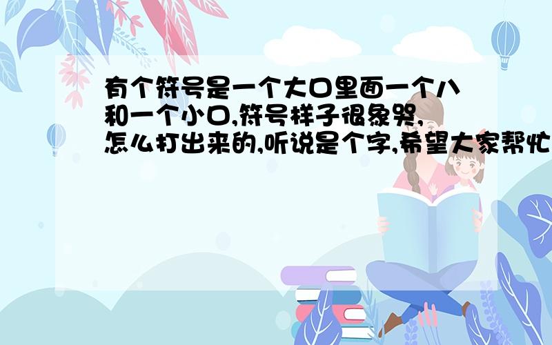 有个符号是一个大口里面一个八和一个小口,符号样子很象哭,怎么打出来的,听说是个字,希望大家帮忙给我个答复