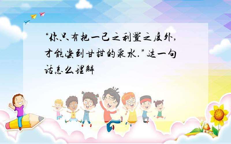 “你只有把一己之利置之度外,才能尝到甘甜的泉水.”这一句话怎么理解