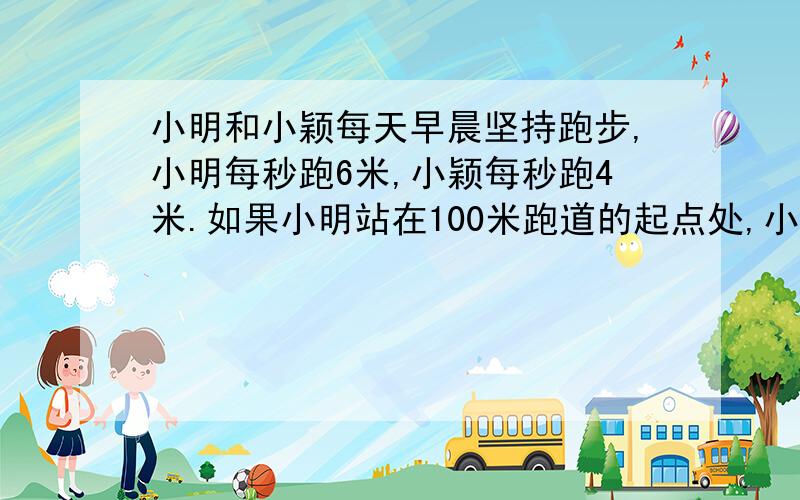 小明和小颖每天早晨坚持跑步,小明每秒跑6米,小颖每秒跑4米.如果小明站在100米跑道的起点处,小颖站在他前面10米处,两人同时同向起跑,几秒后小明追上小颖?要求：列方程计算,并列出相等关