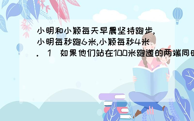 小明和小颖每天早晨坚持跑步,小明每秒跑6米,小颖每秒4米.（1）如果他们站在100米跑道的两端同时相向起