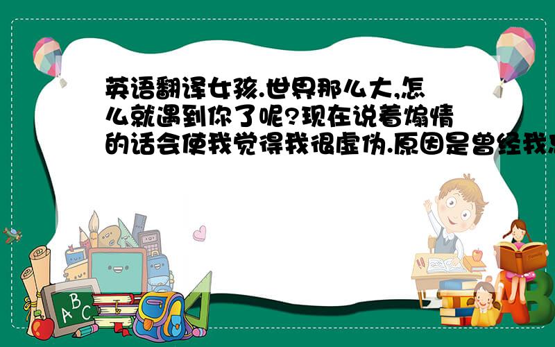 英语翻译女孩.世界那么大,怎么就遇到你了呢?现在说着煽情的话会使我觉得我很虚伪.原因是曾经我忘却过你,猜忌过你、现在还一度对你比较冷淡.可你却是那么的死心塌地.感谢有你的宽容,