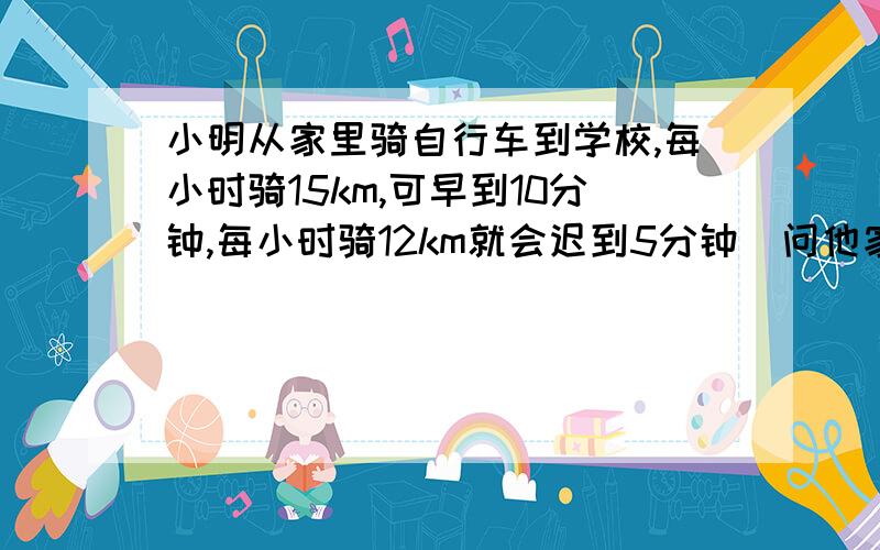 小明从家里骑自行车到学校,每小时骑15km,可早到10分钟,每小时骑12km就会迟到5分钟．问他家到学校的路每小时骑15km,可早到10分钟,每小时骑12km就会迟到5分钟．问他家到学校的路程是多少km?设