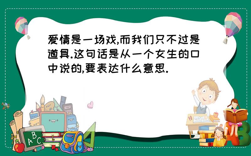 爱情是一场戏,而我们只不过是道具.这句话是从一个女生的口中说的,要表达什么意思.