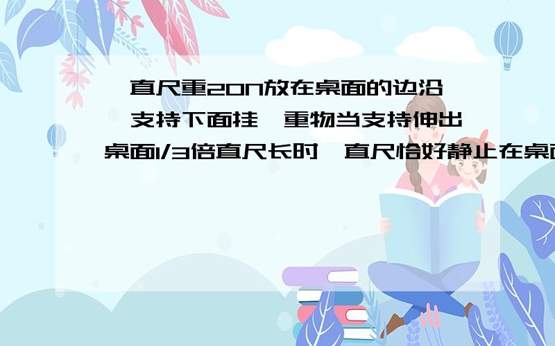 一直尺重20N放在桌面的边沿,支持下面挂一重物当支持伸出桌面1/3倍直尺长时,直尺恰好静止在桌面上,求重物G是多少N?