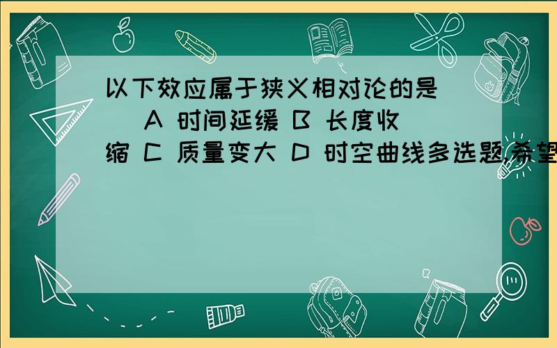 以下效应属于狭义相对论的是（） A 时间延缓 B 长度收缩 C 质量变大 D 时空曲线多选题,希望给个正确答案,非诚勿扰,