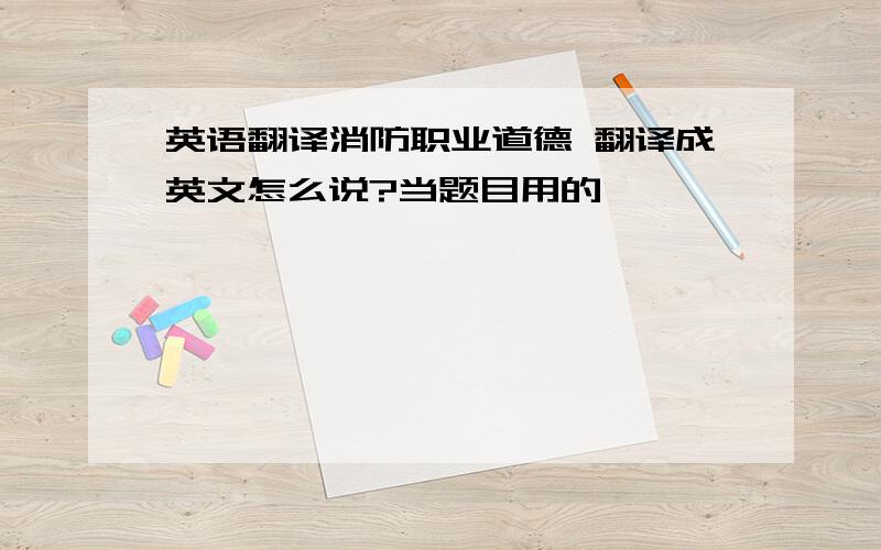 英语翻译消防职业道德 翻译成英文怎么说?当题目用的,