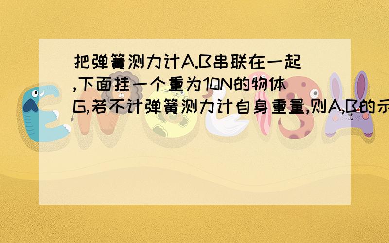 把弹簧测力计A.B串联在一起,下面挂一个重为10N的物体G,若不计弹簧测力计自身重量,则A,B的示数应为