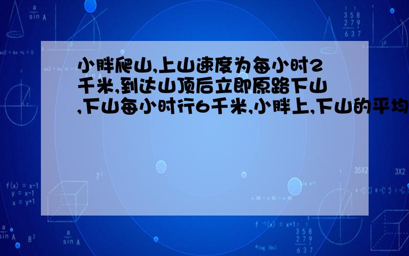 小胖爬山,上山速度为每小时2千米,到达山顶后立即原路下山,下山每小时行6千米,小胖上,下山的平均速度是多少?>.