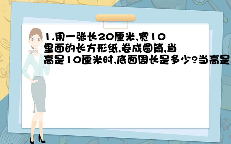 1.用一张长20厘米,宽10里面的长方形纸,卷成圆筒,当高是10厘米时,底面周长是多少?当高是20厘米时,底面周长是多少?2.一台压路机的筒长1.2米,直径0.5米,如果它转动20周,压过路的面积是多少平方