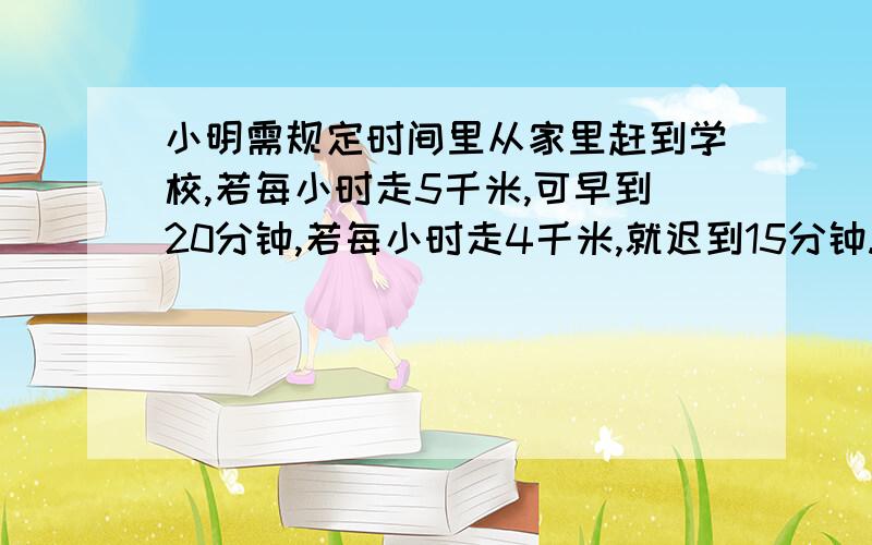 小明需规定时间里从家里赶到学校,若每小时走5千米,可早到20分钟,若每小时走4千米,就迟到15分钟.小明家到学校距离多少