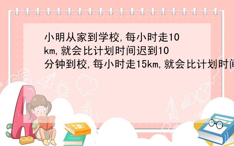 小明从家到学校,每小时走10km,就会比计划时间迟到10分钟到校,每小时走15km,就会比计划时间早到10分钟,现在小明想比计划早5分钟到校,但不知道每小时该走多少km.你能告诉小明,他的速度多少