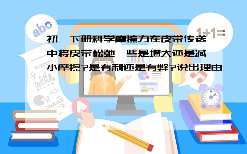 初一下册科学摩擦力在皮带传送中将皮带松弛一些是增大还是减小摩擦?是有利还是有弊?说出理由,