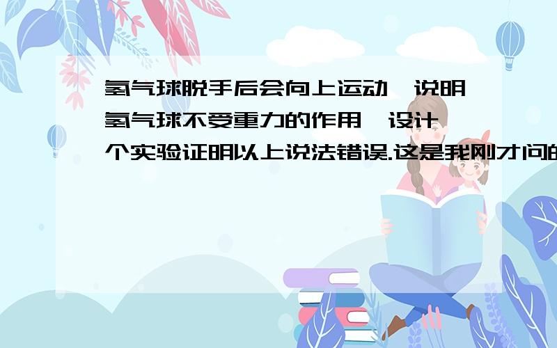 氢气球脱手后会向上运动,说明氢气球不受重力的作用,设计一个实验证明以上说法错误.这是我刚才问的别人回答的,我有一些疑问．1.将气放掉,就掉下来了,证明有重力作用； 题目要求是说明