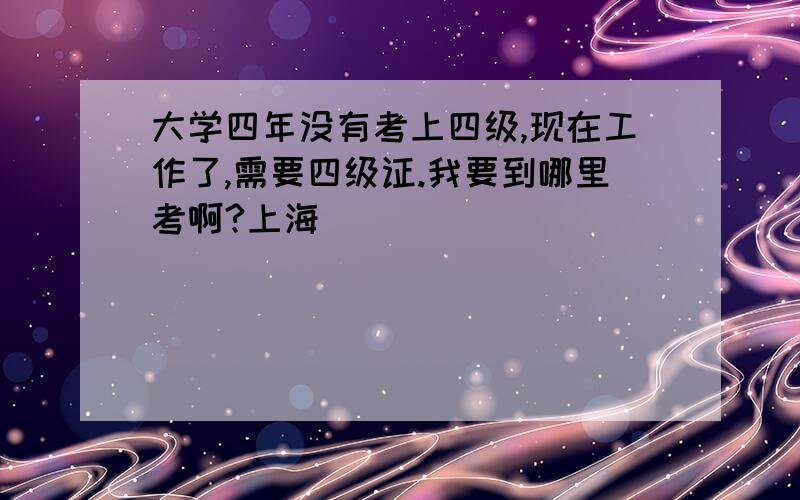 大学四年没有考上四级,现在工作了,需要四级证.我要到哪里考啊?上海