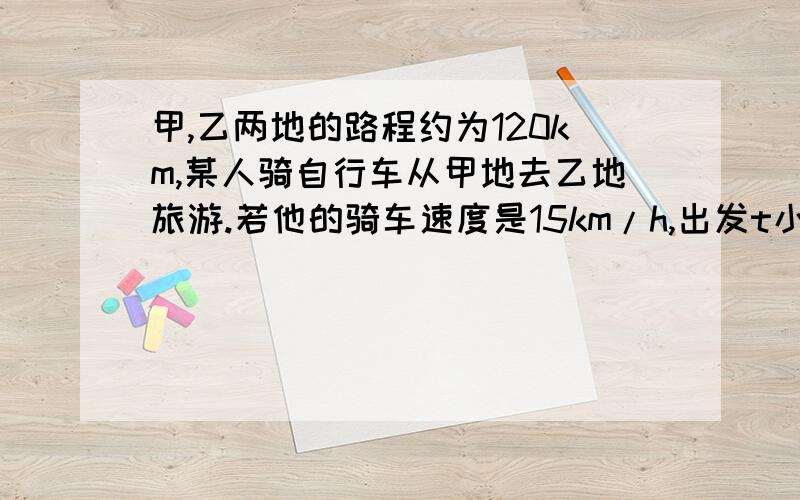 甲,乙两地的路程约为120km,某人骑自行车从甲地去乙地旅游.若他的骑车速度是15km/h,出发t小时后距乙地还有skm的路程,求s(km)与t(h)的函数关系式,并求出t的取值范围