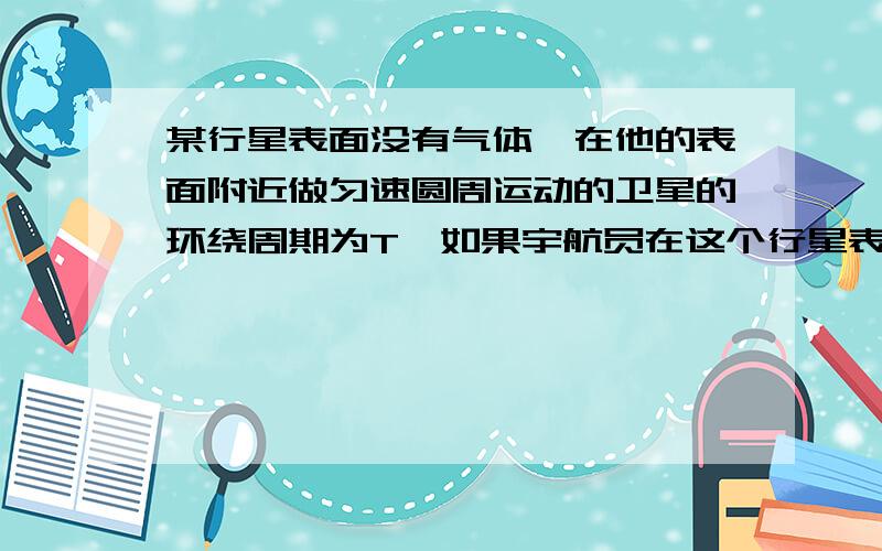 某行星表面没有气体,在他的表面附近做匀速圆周运动的卫星的环绕周期为T,如果宇航员在这个行星表面上以V的初速度竖直向上抛出一石块,石块向上运动的最大高度为H,已知万有引力常量为G,