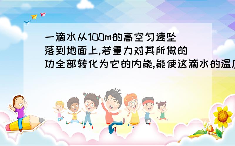 一滴水从100m的高空匀速坠落到地面上,若重力对其所做的功全部转化为它的内能,能使这滴水的温度升高多少?