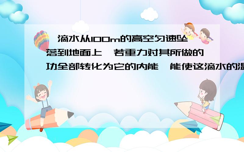 一滴水从100m的高空匀速坠落到地面上,若重力对其所做的功全部转化为它的内能,能使这滴水的温度升高多少?（g=10N/kg）