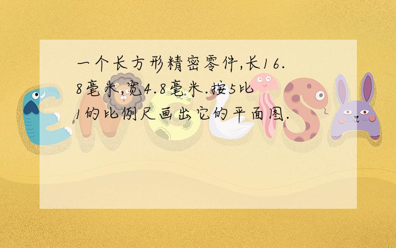 一个长方形精密零件,长16.8毫米,宽4.8毫米.按5比1的比例尺画出它的平面图.