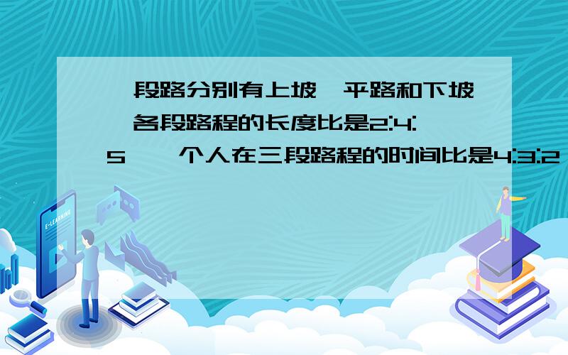 一段路分别有上坡,平路和下坡,各段路程的长度比是2:4:5,一个人在三段路程的时间比是4:3:2,如果平路速度是16千米/时,那么他上坡和下坡的速度分别是多少?