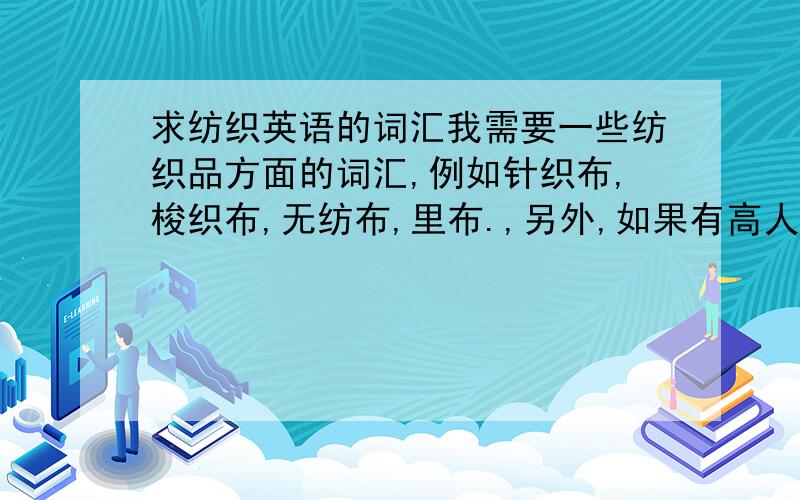 求纺织英语的词汇我需要一些纺织品方面的词汇,例如针织布,梭织布,无纺布,里布.,另外,如果有高人指点在下如果如果做纺织品贸易,