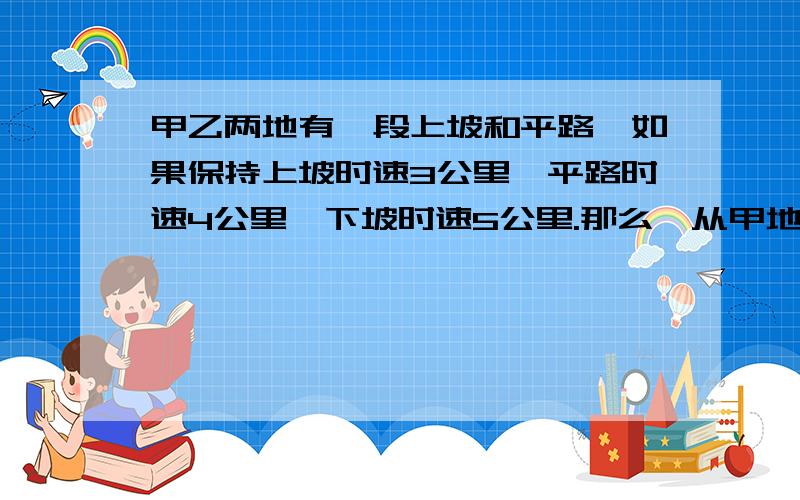 甲乙两地有一段上坡和平路,如果保持上坡时速3公里,平路时速4公里,下坡时速5公里.那么,从甲地到乙地须2元一次方程哦我 的问题还没打完‘须54分钟,从乙地到甲地须42分钟.问甲地到乙地的全