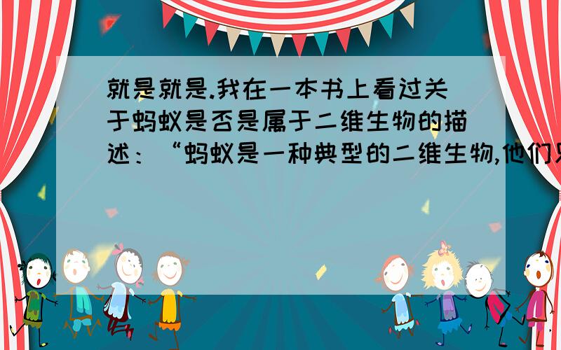 就是就是.我在一本书上看过关于蚂蚁是否是属于二维生物的描述：“蚂蚁是一种典型的二维生物,他们只能感受前后左右,也许他可以向上爬,如果人把蚂蚁拿起来,那在其他蚂蚁眼中,这只蚂蚁