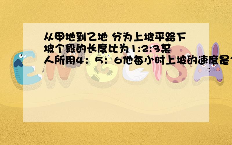 从甲地到乙地 分为上坡平路下坡个段的长度比为1:2:3某人所用4：5：6他每小时上坡的速度是3千米 全程50千米 此人走完全程用了多少小时?最好用比解