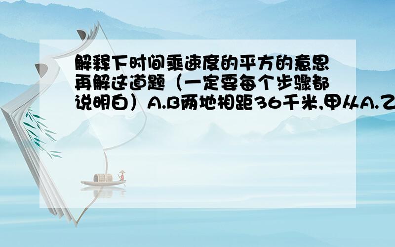 解释下时间乘速度的平方的意思再解这道题（一定要每个步骤都说明白）A.B两地相距36千米,甲从A.乙从B同时出发相向而行,相遇后甲再走2.5小时到达B,乙再走1.6小时到达A,求甲.乙两人的速度.