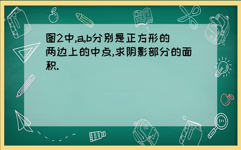 图2中,a,b分别是正方形的两边上的中点,求阴影部分的面积.