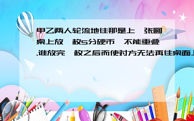 甲乙两人轮流地往那是上一张圆桌上放一枚5分硬币,不能重叠.谁放完一枚之后而使对方无法再往桌面上放硬币时,谁就是胜利者.如果甲先放,甲有没有稳操胜券的策略.