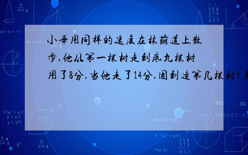 小华用同样的速度在林荫道上散步,他从第一棵树走到底九棵树用了8分,当他走了14分,因到达第几棵树?急急急求求你们了