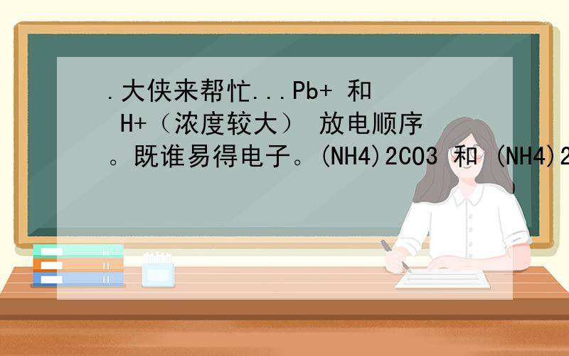 .大侠来帮忙...Pb+ 和 H+（浓度较大） 放电顺序。既谁易得电子。(NH4)2CO3 和 (NH4)2Fe(SO4)2 谁更易电离和水解。醋酸钠和碳酸钠 谁更易水解。