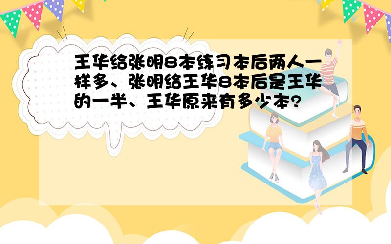 王华给张明8本练习本后两人一样多、张明给王华8本后是王华的一半、王华原来有多少本?