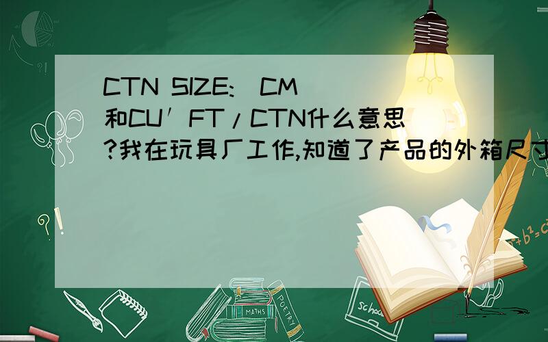 CTN SIZE:(CM) 和CU′FT/CTN什么意思?我在玩具厂工作,知道了产品的外箱尺寸575*330*535mm,怎么算这个产品的CTN SIZE:(CM)和CU′FT/CTN?急,