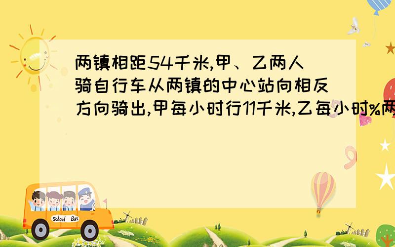 两镇相距54千米,甲、乙两人骑自行车从两镇的中心站向相反方向骑出,甲每小时行11千米,乙每小时%两镇相距54千米,甲、乙两人骑自行车从两镇的中心站向相反方向骑出,甲每小时行11千米,乙每