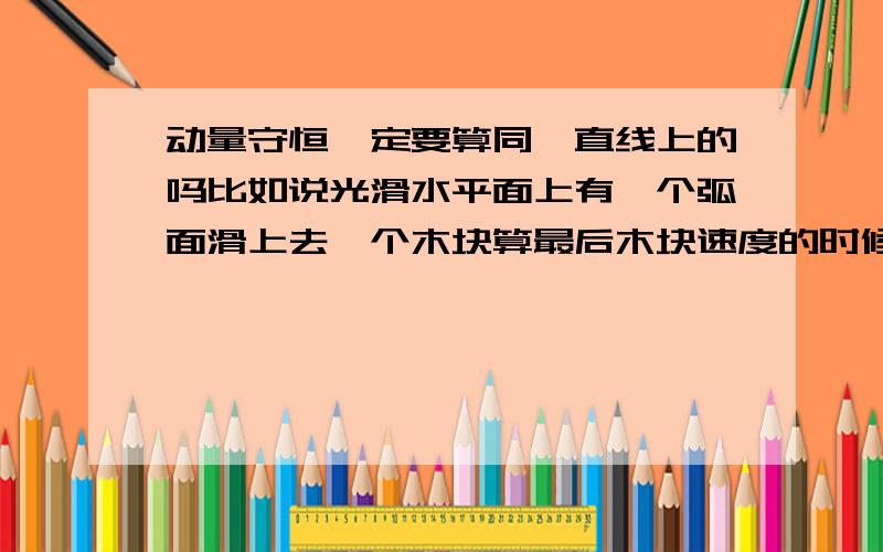 动量守恒一定要算同一直线上的吗比如说光滑水平面上有一个弧面滑上去一个木块算最后木块速度的时候是算总速度还是平行于水平面的速度?