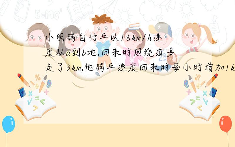 小明骑自行车以15km/h速度从a到b地,回来时因绕道多走了3km,他骑车速度回来时每小时增加1km,但仍多用了7.求去时走的路程和返回时所用时间.