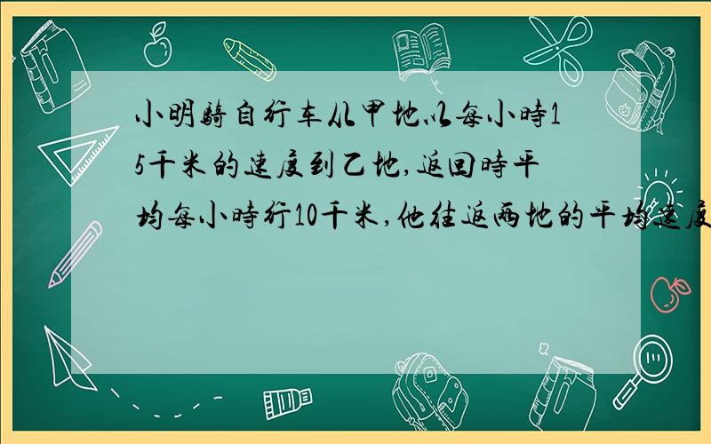 小明骑自行车从甲地以每小时15千米的速度到乙地,返回时平均每小时行10千米,他往返两地的平均速度是多少