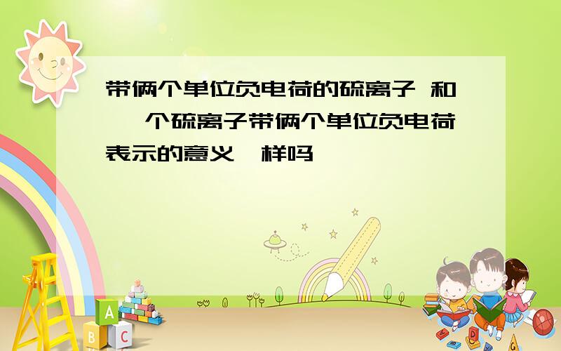 带俩个单位负电荷的硫离子 和 一个硫离子带俩个单位负电荷表示的意义一样吗