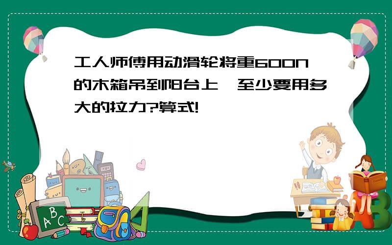 工人师傅用动滑轮将重600N的木箱吊到阳台上,至少要用多大的拉力?算式!