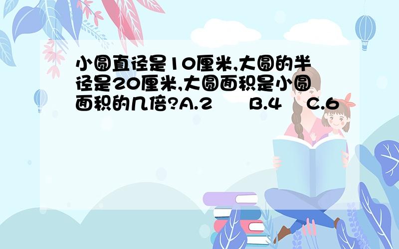 小圆直径是10厘米,大圆的半径是20厘米,大圆面积是小圆面积的几倍?A.2      B.4    C.6