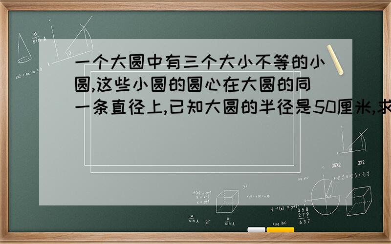 一个大圆中有三个大小不等的小圆,这些小圆的圆心在大圆的同一条直径上,已知大圆的半径是50厘米,求一个大圆中有三个大小不等的小圆,这些小圆的圆心在大圆的同一条直径上,已知大圆的半