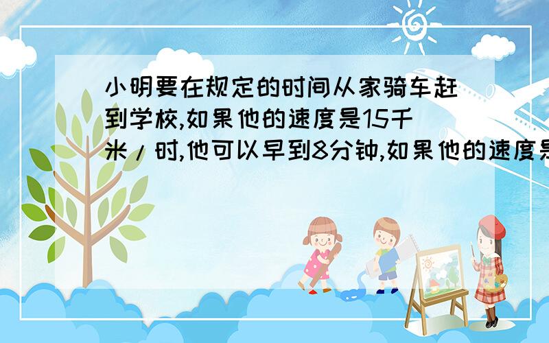 小明要在规定的时间从家骑车赶到学校,如果他的速度是15千米/时,他可以早到8分钟,如果他的速度是10千米/时,就要迟到6分钟,问：规定的时间是多少?他家到学校的距离是多少