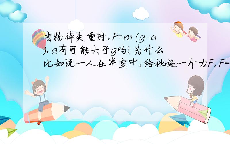 当物体失重时,F=m(g-a),a有可能大于g吗?为什么比如说一人在半空中,给他施一个力F,F=ma,则多了一个加速度a,此时的加速度就是a+g,加速度不就大于a了?